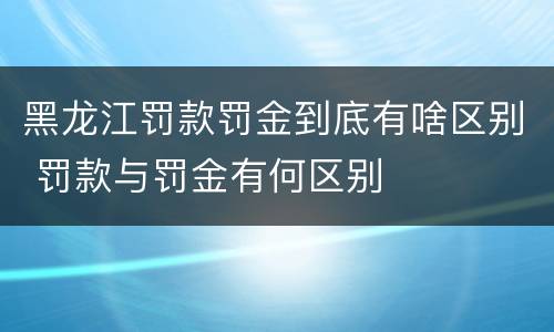 黑龙江罚款罚金到底有啥区别 罚款与罚金有何区别