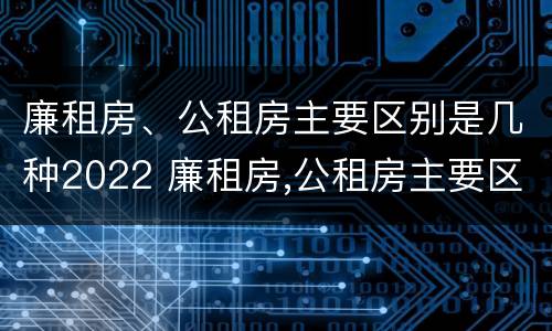廉租房、公租房主要区别是几种2022 廉租房,公租房主要区别是几种2022年的