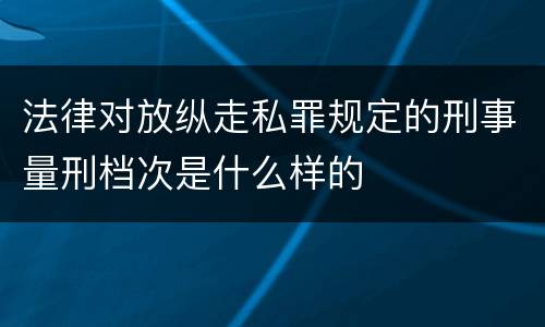 法律对放纵走私罪规定的刑事量刑档次是什么样的