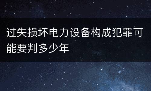 过失损坏电力设备构成犯罪可能要判多少年