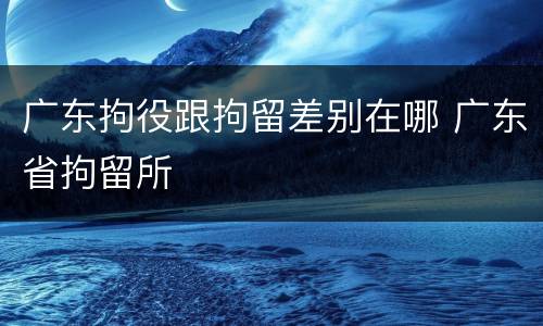 广东拘役跟拘留差别在哪 广东省拘留所