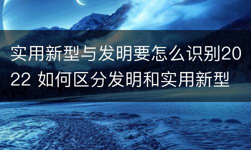 实用新型与发明要怎么识别2022 如何区分发明和实用新型