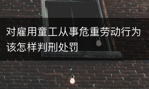 对雇用童工从事危重劳动行为该怎样判刑处罚