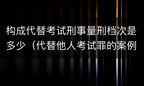 构成代替考试刑事量刑档次是多少（代替他人考试罪的案例分析）