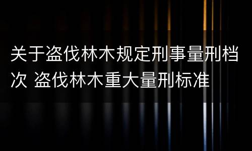 关于盗伐林木规定刑事量刑档次 盗伐林木重大量刑标准