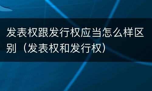 发表权跟发行权应当怎么样区别（发表权和发行权）