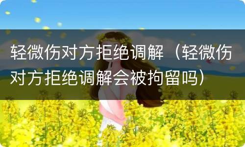 轻微伤对方拒绝调解（轻微伤对方拒绝调解会被拘留吗）