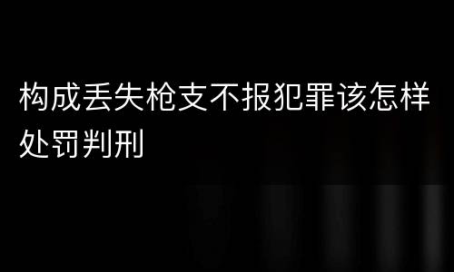 构成丢失枪支不报犯罪该怎样处罚判刑