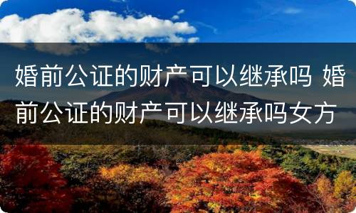 婚前公证的财产可以继承吗 婚前公证的财产可以继承吗女方