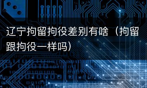 辽宁拘留拘役差别有啥（拘留跟拘役一样吗）