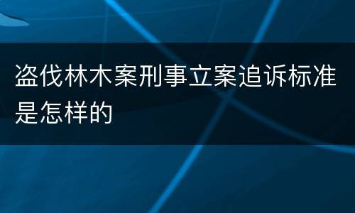 盗伐林木案刑事立案追诉标准是怎样的