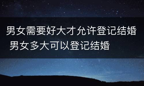 男女需要好大才允许登记结婚 男女多大可以登记结婚