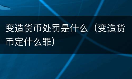 变造货币处罚是什么（变造货币定什么罪）