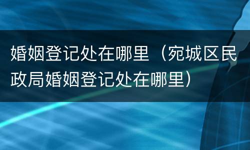 婚姻登记处在哪里（宛城区民政局婚姻登记处在哪里）