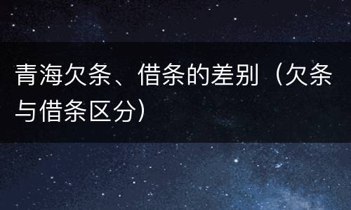 青海欠条、借条的差别（欠条与借条区分）