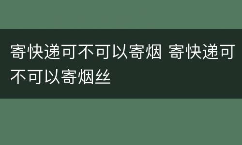 寄快递可不可以寄烟 寄快递可不可以寄烟丝