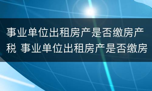 事业单位出租房产是否缴房产税 事业单位出租房产是否缴房产税的规定