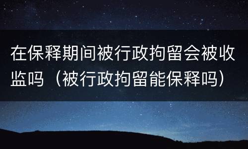 在保释期间被行政拘留会被收监吗（被行政拘留能保释吗）