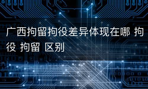 广西拘留拘役差异体现在哪 拘役 拘留 区别