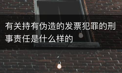 有关持有伪造的发票犯罪的刑事责任是什么样的