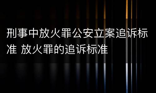 刑事中放火罪公安立案追诉标准 放火罪的追诉标准