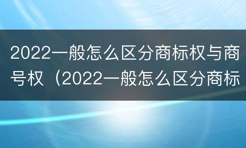 2022一般怎么区分商标权与商号权（2022一般怎么区分商标权与商号权的区别）