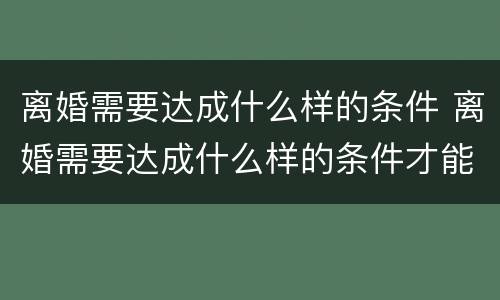 离婚需要达成什么样的条件 离婚需要达成什么样的条件才能离婚