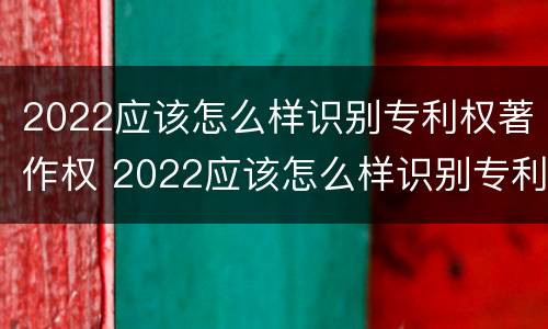 2022应该怎么样识别专利权著作权 2022应该怎么样识别专利权著作权证书真伪