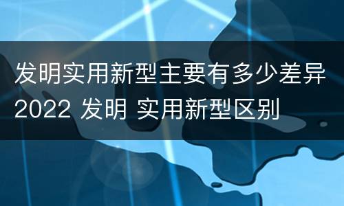 发明实用新型主要有多少差异2022 发明 实用新型区别