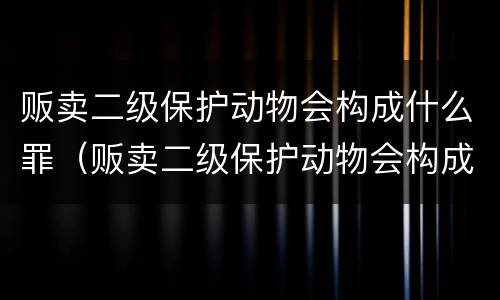 贩卖二级保护动物会构成什么罪（贩卖二级保护动物会构成什么罪名）
