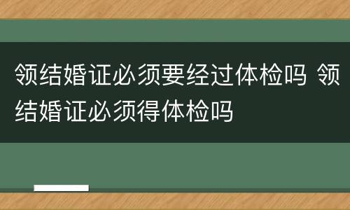 领结婚证必须要经过体检吗 领结婚证必须得体检吗