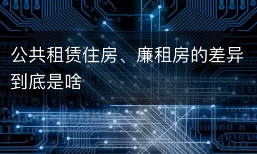 公共租赁住房、廉租房的差异到底是啥