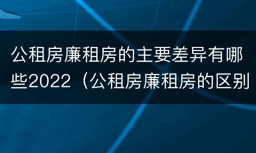 公租房廉租房的主要差异有哪些2022（公租房廉租房的区别有哪些）