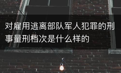 对雇用逃离部队军人犯罪的刑事量刑档次是什么样的
