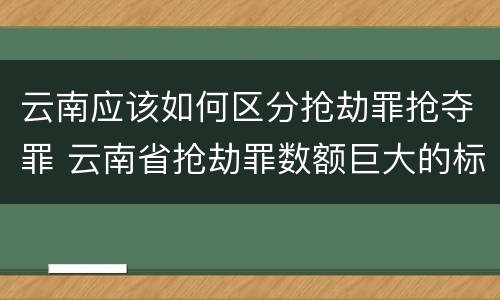 云南应该如何区分抢劫罪抢夺罪 云南省抢劫罪数额巨大的标准