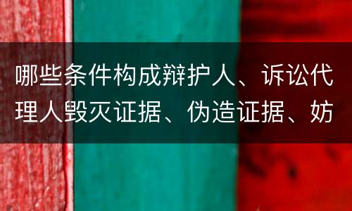哪些条件构成辩护人、诉讼代理人毁灭证据、伪造证据、妨害作证罪