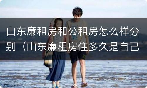 山东廉租房和公租房怎么样分别（山东廉租房住多久是自己的）