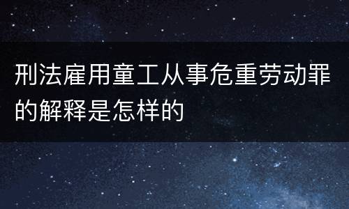 刑法雇用童工从事危重劳动罪的解释是怎样的