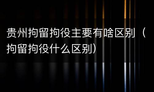 贵州拘留拘役主要有啥区别（拘留拘役什么区别）