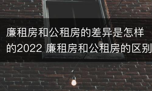 廉租房和公租房的差异是怎样的2022 廉租房和公租房的区别和联系