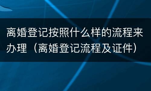 离婚登记按照什么样的流程来办理（离婚登记流程及证件）