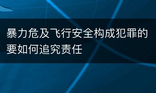 暴力危及飞行安全构成犯罪的要如何追究责任