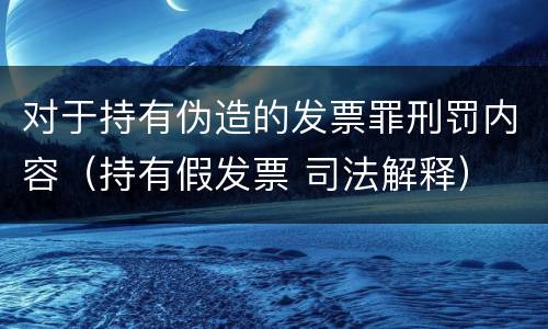 对于持有伪造的发票罪刑罚内容（持有假发票 司法解释）