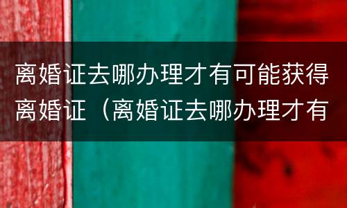 离婚证去哪办理才有可能获得离婚证（离婚证去哪办理才有可能获得离婚证呢）