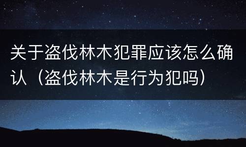 关于盗伐林木犯罪应该怎么确认（盗伐林木是行为犯吗）