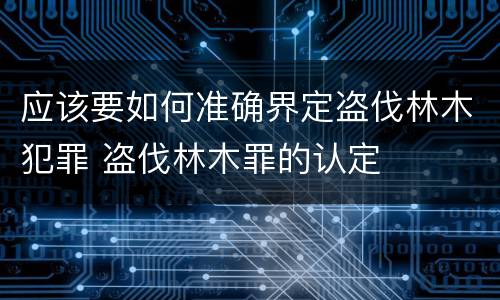 应该要如何准确界定盗伐林木犯罪 盗伐林木罪的认定