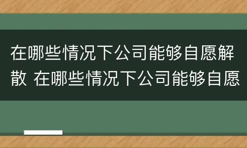 在哪些情况下公司能够自愿解散 在哪些情况下公司能够自愿解散公司