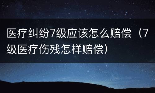 医疗纠纷7级应该怎么赔偿（7级医疗伤残怎样赔偿）
