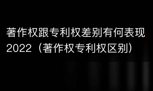 著作权跟专利权差别有何表现2022（著作权专利权区别）