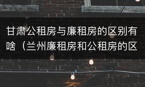 甘肃公租房与廉租房的区别有啥（兰州廉租房和公租房的区别）